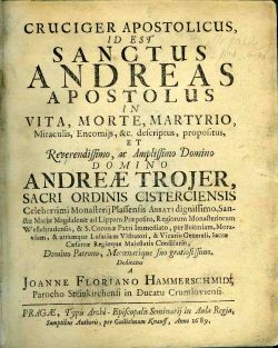 CRUCIGER APOSTOLICUS, ID EST SANCTUS ANDREAS APOSTOLUS IN VITA, MORTE, MARTYRIO, Miraculis, Encomijs, &c. descriptus, propositus, ET Reverendissimo, ac Amplissimo Domino DOMINO ANDREAE TROJER, SACRI ORDINIS CISTERCIENSIS Celeberrimi Monasterij Plassensis Abbati dignissimo, Sanctae Mariae Magdalenae ad Lippam Praepositio, Regiorum Monasteriorum Wellehradensis, & S. Coronae Patri Immediato, per Boemiam, Moraviam, & utramque Lusatiam Visitatori, & Vicario Generali, Sacrae Caesarae Regiaeque Majestatis Consiliario, Domino Patrono, Mecoenatique suo gratiosissimo.