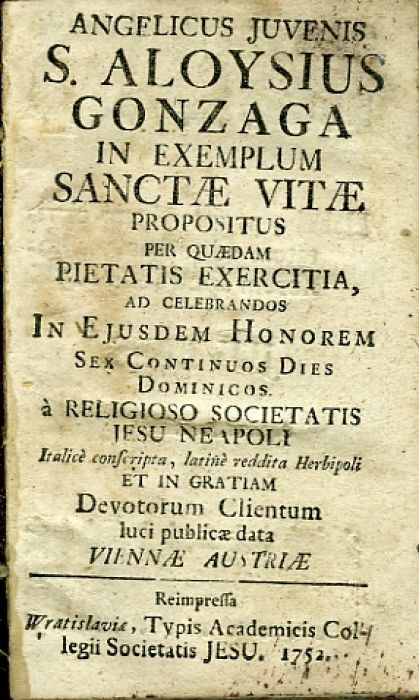 ANGELICUS JUVENIS S. ALOYSIUS GONZAGA IN EXEMPLUM SANCTAE VITAE PROPOSITUS PER QUAEDAM PIETATIS EXERCITIA, AD CELEBRANDOS IN EJUSDEM HONOREM SEX CONTINUOS DIES DOMINICOS à RELIGIOSO SOCIETATIS JESU NEAPOLI  Italicè conscripta, latinè reddita Herbiopoli ET IN GRATIAM Devotorum Clientum luci publicae data VIENNAE AUSTRIAE. Reimpressa ...