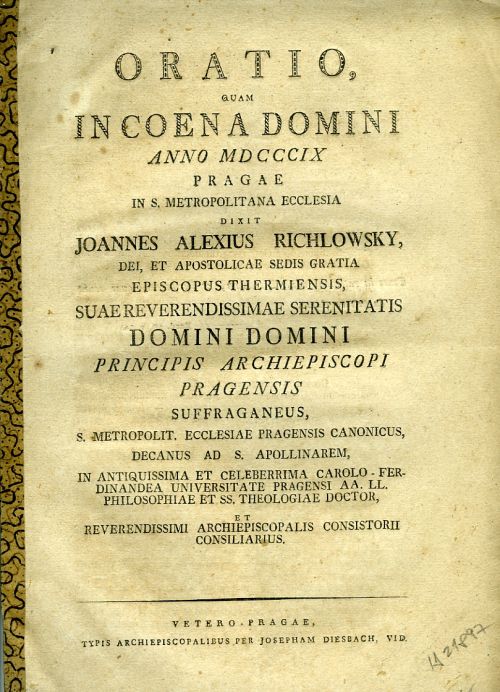ORATIO, QUAM IN COENA DOMINI ANNO MDCCCIX PRAGAE IN S. METROPOLITANA ECCLESIA DIXIT JOANNES ALEXIUS RICHLOWSKY, DEI, ET APOSTOLICAE SEDIS GRATIA EPISCOPUS THERMIENSIS, SUAE REVERENDISSIMAE SERENITATIS DOMINI DOMINI PRINCIPIS ARCHIEPISCOPI PRAGENSIS SUFFRAGANEUS, S. METROPOLIT. ECCLESIAE PRAGENSIS CANONICUS, DECANUS AD S. APOLLINAREM, IN ANTIQUISSIMA ET CELEBERRIMA CAROLO-FERDINANDEA UNIVERSITATE PRAGENSI AA. LL. PHILOSOPHIAE ET SS. THEOLOGIAE DOCTOR, ET REVERENDISSIMI ARCHIEPISCOPALIS CONSISTORII CONSILIARIUS.