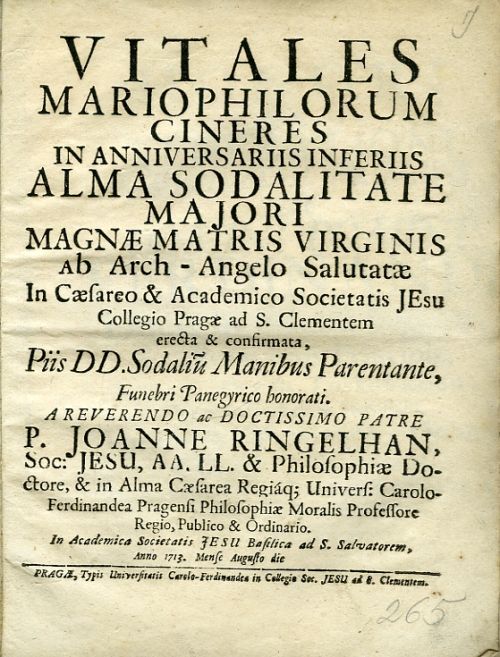 VITALES MARIOPHILORUM CINERES IN ANNIVERSARIIS INFERIIS ALMA SODALITATE MAJORI MAGNAE MATRIS VIRGINIS ab Arch - Angelo Salutatae In Caesareo & Academico Societatis JEsu Collegio Pragae ad S. Clementem erecta & confirmata, Piis DD. Sodaliu Manibus Parentante, Funebri Panegzrico honorati. A REVERENDO ac DOCTISSIMO PATRE P. JOANNE RINGELHAN, Soc> JESU, AA. LL. & Philosophiae Doctore, & in Alma Caesarea Regiáq; Univers: Carolo-Ferdinandea Pragensi Philosophiae Moralis Professore Regio, Publico & Ordinario. In Academica Societatis JESU Basilica ad S. Salvatorem, Anno 1713. Mense Augusto die.