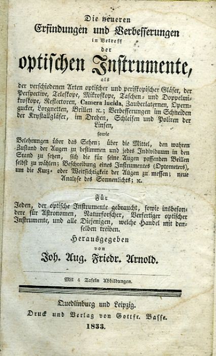 Die neueren Erfindungen und Verbesserungen in Betreff der optischen Instrumente, als der verschiedenen Arten optischer und periskopischer Gläser, der Perspective, Teleskope, Mikroskope, Taschen= und Doppelmikroskope, Reflectoren, Camera lucida, Zauberlaternen, Operngucker, Lorgnetten, Brillen ec.; Verbesserungen im Schneiden der Krystallgläser, im Drehen, Schleifen und Poliren der Linsen, sowie Belehrungen über das Sehen; über die Mittel, den wahren Zustand der Augen zu bestimmen und jedes Individuum in den Stand zu setzen, sich die für seine Augen passenden Brillen selbst zu wählen; Beschreibung eines Instrumentes (Optometers), um die Kurz= oder Weitsichtigkeit der Augen zu messen; neue Analyse des Sonnenlichts; ec. Für Jeden, der optische Instrumente gebraucht, sowie insbesondere für Astronomen, Naturforscher, Verfertiger optischer Instrumente, und alle Diejenigen, welche Handel mit denselben treiben.