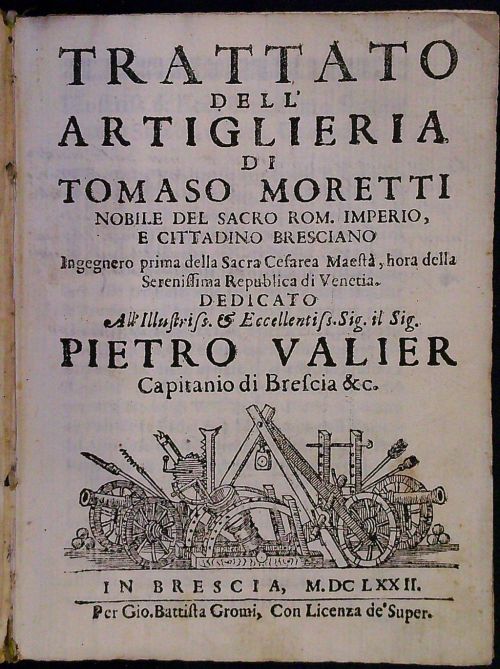 TRATTATO DELL´ ARTIGLIERIA DI TOMASO MORETTI NOBILE DEL SACRO ROM. IMPERIO, E CITTADINO BRESCIANO Ingegnero prima della Sacra Cesarea Maesta, hora della Serenissima Republica di Venetia. DEDICATO All Illustris s. et Eccelentis s. Sig. il Sig. PIETRO VALIER Capitanio di Brescia &c.