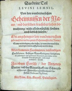 (Occulta naturae Miracula(. Das dritte [+ vierde] Teil LEVINI LEMNII, Von den wunderbarlichen Geheimnissen der Natur, und derselben fruchtbarlichen betrachtung, nicht allein nützlich, sondern auch lieblich zulesen, Mit angehengter lere von dem rechten gebrauch der verborgenen Geheimnissen der Natur, Sampt wiederlegung alles dessen, so darwieder von bösen unartigen leuten auffgebracht werden mag. Allen frommen Hausswirten, verstendigen Haussfrawen, fleissigen Naturkündigern, liebhabern der gesundheit, und gemeinen Vaterland zum besten, in die Deutsche Sprach gebracht, und etwas vermehret, Durch Jacobum Horscht, der Artzney Doctor, und der Ritterschafft im Schweydnischen und Jawrischen Fürstenthumb bestalten Medicum Physicum.