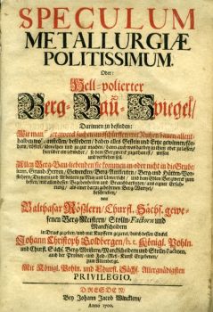 SPECULUM METALLURGIAE POLITISSIMUM. Oder: Hell=polierter Berg=Bau=Spiegel/ Darinnen zu befinden: Wie man [B]ergwerck suchen/ ausschürffen/ mit Nutzen bauen/ allenthalben wo[hl] anstellen/ befördern/ dabey alles Gestein und Ertze gewinnen/ fördern/ rösten/ schmelzen und zu gut machen/ [...] Allen Berg=Bau=liebenden/ sie kommen in=oder nicht in die Grube/ item, Grund=Herren/ Gewercken/ Berg=Amtleuten/ Berg= und Hütten=Vorsteher/ Dienern und Arbeitern zu Nutz und Unterricht/ und dem Edlen Bergwerck zum besten/ mit allen dessen Begebenheiten und Brauchbarkeiten/ aus eigner Erfahrung/ als einer darzu gebohrnen Berg=Wurtzel/ beschrieben/ von [...] Churfl. Sächs. gewesenen Berg=Meistern/ Stolln=Factorn und Marckscheidern in Druck gegeben/ und mit Kupffern geziret/ durch dessen Enckel Johann Christoph Goldbergen/ h. t. Königl. Pohln. und Churfl. Sächs. Berg=Meistern [...]