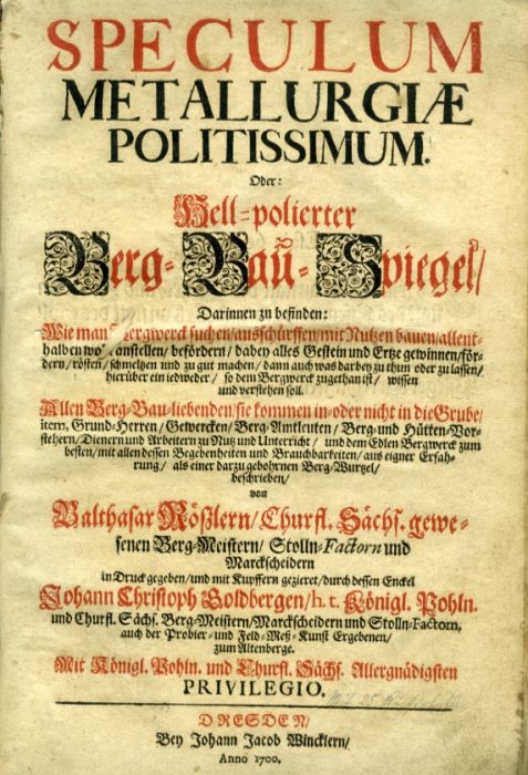 SPECULUM METALLURGIAE POLITISSIMUM. Oder: Hell=polierter Berg=Bau=Spiegel/ Darinnen zu befinden: Wie man [B]ergwerck suchen/ ausschürffen/ mit Nutzen bauen/ allenthalben wo[hl] anstellen/ befördern/ dabey alles Gestein und Ertze gewinnen/ fördern/ rösten/ schmelzen und zu gut machen/ [...] Allen Berg=Bau=liebenden/ sie kommen in=oder nicht in die Grube/ item, Grund=Herren/ Gewercken/ Berg=Amtleuten/ Berg= und Hütten=Vorsteher/ Dienern und Arbeitern zu Nutz und Unterricht/ und dem Edlen Bergwerck zum besten/ mit allen dessen Begebenheiten und Brauchbarkeiten/ aus eigner Erfahrung/ als einer darzu gebohrnen Berg=Wurtzel/ beschrieben/ von [...] Churfl. Sächs. gewesenen Berg=Meistern/ Stolln=Factorn und Marckscheidern in Druck gegeben/ und mit Kupffern geziret/ durch dessen Enckel Johann Christoph Goldbergen/ h. t. Königl. Pohln. und Churfl. Sächs. Berg=Meistern [...]