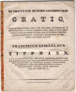 DE GRAVITATE MUNERIS SACERDOTALIS ORATIO, QUAM IN COENA DOMINI, DIE 8. APR. 1830, HORA 4. POMERIDIANA IN METROPOLITANA BASILICA PRAGENSI DIXIT, JURIS PUBLICI FECIT, DUMQUE INEUNTE MENSE OCTOBRI 1830, IN ECCLESIA TEINENSI SUPREMO MAGISTRATU ACADEMICO SOLEMNITER SE ABDICARET, DISTRIBUI CURAVIT FRANCISCUS GUILLELMUS TIPPMANN, ........