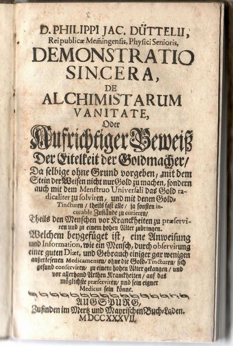 DEMONSTRATIO SINCERA, DE ALCHIMISTARUM VANITATE, Oder Aufrichtiger Beweiß Der Eitelkeit der Goldmacher, Da selbige ohne Grund vorgeben, mit dem Stein der Weisen nicht nur Gold zu machen, sondern auch mit dem Menstruo Universali das Gold radicaliter zu solviren, und mit denen Gold=Tincturen, theils fast alle, ja sonsten incurable Zustände zu curieren, Theils den Menschen vor Kranckheiten zu praeserviren und zu einem hohen Alter zubringen. Welchem beygefüget ist, eine Anweisung und Information, wie ein Mensch, durch observirung einer guten Diaet, und Gebrauch einiger gar wenigen außerleseuen Medicamenten, ohne die Gold=Tincturen, sich gesung conversiren, zu einem hohen Alter gelangen, und vor allerhand Arthen Kranckheiten, auf das möglichste praeserviren, und sein eigner Medicus sein könne.
