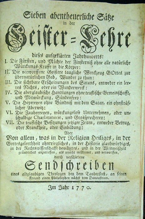 Sieben abentheuerliche Sätze in der Geister=Lehre dieses aufgeklärten Jahrhunderts: I. Die Fürsten, und Mächte der Finterniß ohne alle natürliche Würckungs=Kraft in die Körper: II. Die verworssene Geistere taugliche Werckzeug GOttes zur übernatürlichen Gab, Wunder zu thun: III. Die sichtbare Erscheinungen des Satans, entweder ein leeres Nichts, oder ein Wunderwerck: IV. Die aberglaubische Handlungen ohne teuflische Gemeinschfft, und Mitwürckung, Sünddenfrey: V. Die Hexereyen ohne Bündniß mit dem Satan, ein ohnsträflicher Aberwitz: VI. Die Zauberreyen, würckungslose Unternehmen, oder unschuldige Charlatanerie, und Grossprecherey: VII. Der teuflische Besitzungen jetziger Zeiten, entweder Betrug, oder Kranckheit, oder Einbildung: Aber Von allem, was in der Religion Heiliges, in der Gottesgelerthheit ohntriegliches, in der Historie glaubwürdiges, in der Rechtswissenschafft bewährtes, und in der Weltweißheit gründliches anzutreffen, als unächt mißkennet, und verworffen, durch verschiedene S