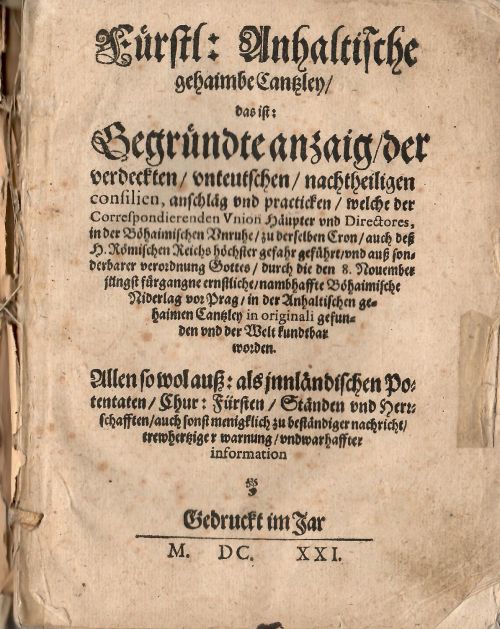 Fürstl; Anhaltische gehaimbe Cantzley/ das ist: Gegründte anzaig/ der verdeckten/ unteutschen/ nachtheiligen consilien, auschläg vnd practicken/ welche der Correspondierenden Vnion Häupter vnd Directores, in der Böhaimischen Unruhe/ zu derselben Cron/ auch deß H. Römischen Reichs höchster gefahr geführt/ und auß sonderbarer verordnung Gottes/ durch die den 8. Nouember jüngst für gangne ernstliche/ nambhaffte Böhaimische Niderlag vor Prag/ in der Anhaltischen gehaimen Cantzley in originali gefunden und der Welt kundtbar worden. Allen so wol auß: als innländischen Potentaten/ Chur: Fürsten/ Ständen und Herzschafften auch sonst menigklich zu beständiger nachricht/ trewhertziger warnung/ und warhaffter information. Edition Tertia & Correctior.