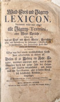 Wald=Forst= und Jägerey= LEXICON, darinnen nicht nur allein alle Jägerey= Termini, oder Weyd=Sprüche/ sondern auch was zur Jagd = und Forst=Weesen, Fortpflanzung, und Verbesserung der Holzungen, Instructiones vor die Foerstmeistere, und sammentliche Forst=Beamten und Bedienten; in Summa  Was nur bey einem wohlbestellten Forst=Amt erforderlich zu finden ist. Diesem ist zu Anfang ein Richt=Calender, worinnen angezeiget wird, was in allen Monathen durch das gantze Jahr bey Holzungen, und Jägerey vorzunehmen, und hinten nach eine Specifikation, aller in diesem Werck sich befindlichen Artickeln, beygefüget. 