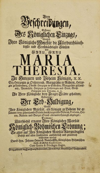Drey Beschreibungen, Erstens: Des Königlichen Einzugs, Welchen Ihro Königliche Majestät .... Frau Maria Theresia, ... In Dero Königliche drey Prager-Städte gehalten.; Andertens: Der Erb-Huldigung, Ihro Königlichen Majestät, als Königin zu Böheim die gesammte treu-gehorsamste Stände des Königreichs Böheim ... abgeleget. Drittens: Allerhöchst ernannt Ihro Königlichen Majestät Königlichen-Böhmischen Crönung: alles auf Ihro Königlichen Majestät Allergnädigsten Befehl mit allen Umständen ausführlich und gründlich beschreiben worden ...