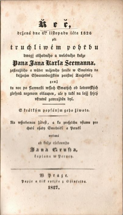 Řeč držená dne 6ho listopadu léta 1826 při truchliwém pořbu dwogj ctihodného a welebného kněze Pana Jana Karla Seemanna, zaslaužiléo a wůbec wáženéo faráře w Smolnicy na knjžecým Sswarcenbergském panstwj Taužetině; enž tu noc po slawnosti wssec Swatýc od lotrowskýc zlosynů negenom oblaupen, ale y také na ložj spjcý vkrutně zawražděn byl. S krátkým popsánjm geho žiwota. Na wsseobecnau žádost, a ku prospěchu vstawu pro chudé osady Smelnické a Perucké wydaná od ......