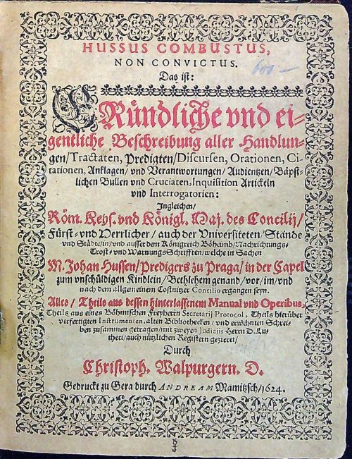 HUSSUS COMBUSTUS, NON CONVICTUS. Das ist: GRündliche und eigentliche Beschreibung aller Handlungen/ Tractaten, Predigten/ Discursen, Orationen, Citationen, Anklagen/ und Verantwortungen/ Audientzen/ Bäpstlichen Bullen und Cruciaten, Inquisition Artickeln und Interrogatorien: Ingleichen/ Röm. Keys. und Königl. Maj. des Concilij/ Fürst = und Herrlicher/ auch der Universiteten/ Stände und Städte/ in/ und ausser dem Königreich Böheimb/ Nachrichtungs = Trost = und Warnungs Schrifften/ welche in Sachen M. Johan Hussen/ Predigers zu Praga/ in der Capel zum unschüldigen Kindlein/ Bethlemen genand/ vor/ im/ und nach dem allgemeinem Costnitzer Concilio ergangen seyn. Alles/ Theile aus dessen hinterlassenem Manual und Operibus, Theils aus eines Böhmischen Freyherrn Secretarij Protocol, Theils hierüber verfertigten Instrumenten, alten Bibliothecken/ und erwehnten Schreiben zusammen getragen/ mit zweyen Judiciis Herrn D. Lutheri/ auch nützlichen Registern gezieret/ Durch ....