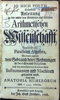 Gründliche Anleitung zu der unter den Gelehrten jetzt üblichen Arithmetischen Wissenschafft, Vermittelt einer Parallelen Algebra, Worinnen zugleich von Gebrauch derer Rechnungen in Facultäten und Disciplinen auch von unterschiedenen Arithmetischen Instrumenten und Machinen gehandelt wird. Sammt einer ANATOMIA NUMERORUM von 1 ---- 10000.