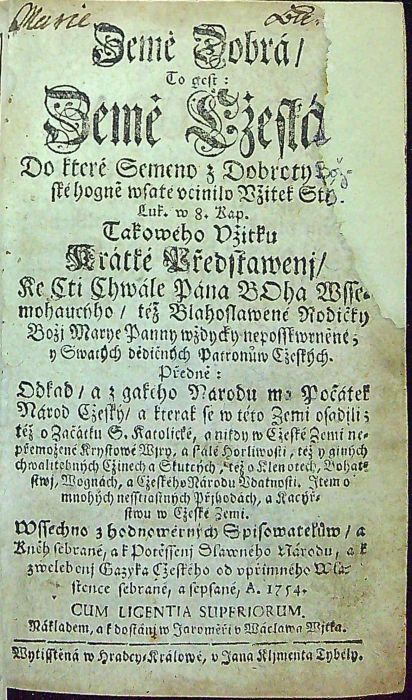 Země Dobrá / To gest: Země Cžeská, Do které Semeno z Dobroty Bož=ské hogně wsaté učinilo Užitek Stý. Luk. w 8. Kap. Takowého Užitku Krátké Předstawenj / Ke Cti Chwále Pána BOha Wsse=mohaucýho / též Blahoslawené Rodičky Božj Marye Panny wždycky neposskwrněné; y Swatých dědičných Patronůw Cžeských. Předně: Odkad / a z gakého Narodu ma Počátek Národ Cžeský / a kterak se w této Zemi usadili; též o Začátku S. katolické, a nikdy w Cžeské Zemi ne=přemožené Krystowé Wjry, a stálé horliwosti, též o giných chwalitebných Cžinech a Skutcých, též o Klenotech, Bohat=stwj, Wognách, a Cžeského národu Udatnosti. Item o mnohých nesstiastných Přjhodách, a Kacýř=stwu w Cžeské Zemi. Wssechno z hodnowěrných Spisowatelůw / a Kněh sebrané, a k potěssenj Slawného Národu, a k zwelebenj Gazyka Cžeského od upřímného Wla=stence sebrané a sepsané. A. 1754.