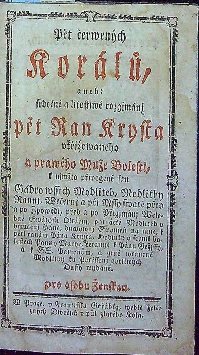 Pět čerwených Korálů, aneb: srdečné a litostiwé rozgjmánj pět Ran Krysta vkřižowaného a prawého Muže Bolesti, k njmžto připogené sau Gádro wssech Modliteb, Modlitby Rannj, Wečernj a při Mssy swaté před a po Zpowědi, před a po Přigjmánj Wlebné Swátosti Oltářnj, patnácté Modliteb o pěti ranách Pána Krysta, Hodinky o sedmi bolestéch Panny Marye, Letannye k Pánu Gežjssy, a k SS. Patronům, a giné wraucné Modlitby ku Potěssenj horliwých Dussy wydané. pro osobu Ženskau.