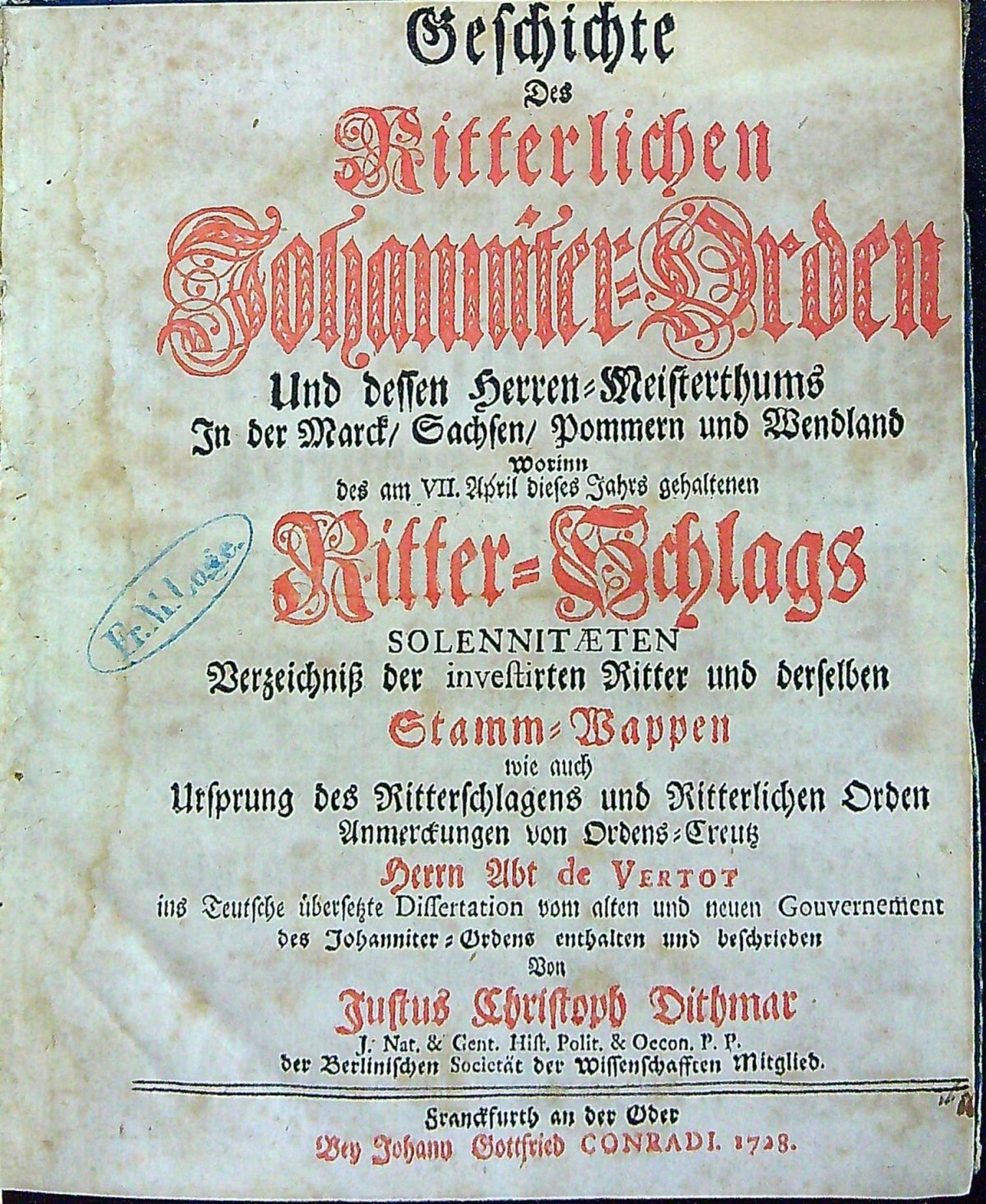 Geschichte Des Ritterlichen Johanniter=Orden Und dessen Herren=Meistertmums In der Marck/ Sachsen/ Pommern und Wendland Worinn des am VII. April dieses Jahrs gehaltenen Ritter=Schlags SOLENNITAETEN Verzeichniss der investirten Ritter und derselben Stamm=Wappen wie auch Ursprung des Ritterschlagens und Ritterlichen Orden Anmerckungen von Orden=Creutz Herrn Abt de Vertot ins Teutsche übersetzte Dissertation vom alten und neuen Gouvernement des Johanniter=Ordens enthalten und beschrieben Von Justus Christoph Dithmar.