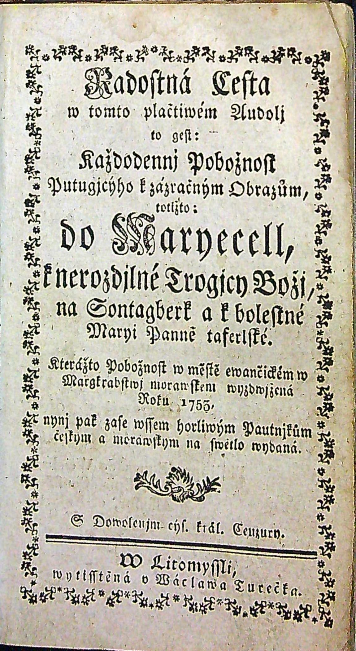 Radostná Cesta w tomto plačtiwém Audolj to gest: Každodennj Pobožnost Putugjcýho k zázračným Obrazům, totižto: do Maryecell, k nerozdjlné Trogicy Božj, na Sontagberk a k bolestné Maryi Panně taferlské. Kterážto Pobožnost w městě ewančickém w Margkrabstwj morawskem wyzdwjžená Roku 1755. nynj pak zase wssem horliwým Pautnjkům českym a morawskym na swětlo wydaná. S Dowolenjm cýs. král. Cenzury.