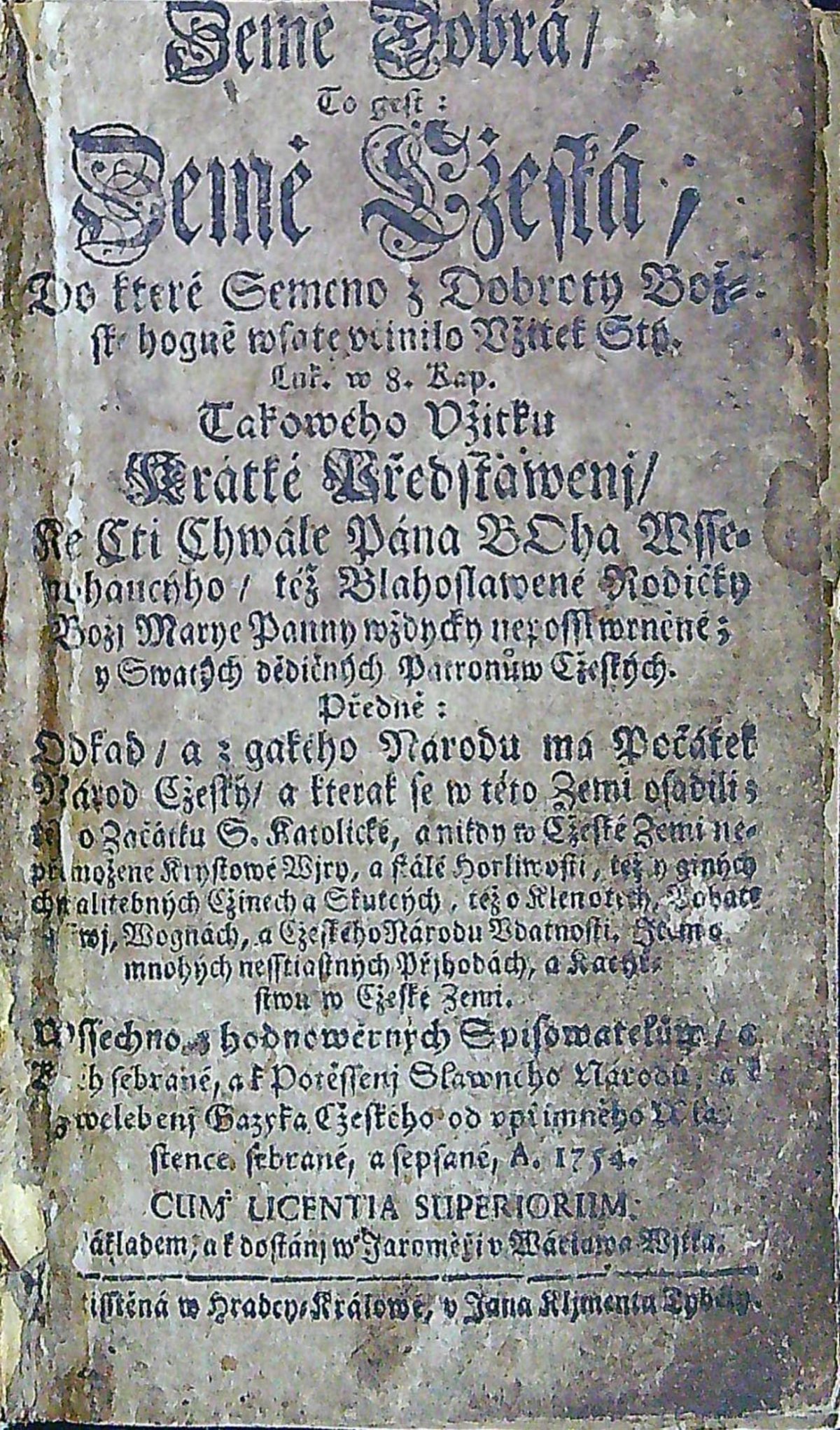 Země Dobrá / To gest: Země Cžeská, Do které Semeno z Dobroty Bož=ské hogně wsaté včinilo Vžitek Stý. Luk.  w 8. Kap. Takowého Vžitku Krátké Předstawenj / Ke Cti Chwále Pána BOha Wsse=mohaucýho / též Blahoslawené Rodičky Božj Marye Panny wždycky neposskwrněné; y Swatých dědičných Patronůw Cžeských. Předně: Odkad / a z gakého Narodu ma Počátek Národ Cžeský / a kterak se w této Zemi vsadili; též o Začátku S. katolické, a nikdy w Cžeské Zemi ne=přemožené Krystowé Wjry, a stálé horliwosti, též o giných chwalitebných Cžinech a Skutcých, též o Klenotech, Bohat=stwj, Wognách, a Cžeského národu Vdatnosti. Item o mnohých nesstiastných Přjhodách, a Kacýř=stwu w Cžeské Zemi. Wssechno z hodnowěrných Spisowatelůw / a Kněh sebrané, a k potěssenj Slawného Národu, a k zwelebenj Gazyka Cžeského od vpřímného Wla=stence sebrané a sepsané. A. 1754.