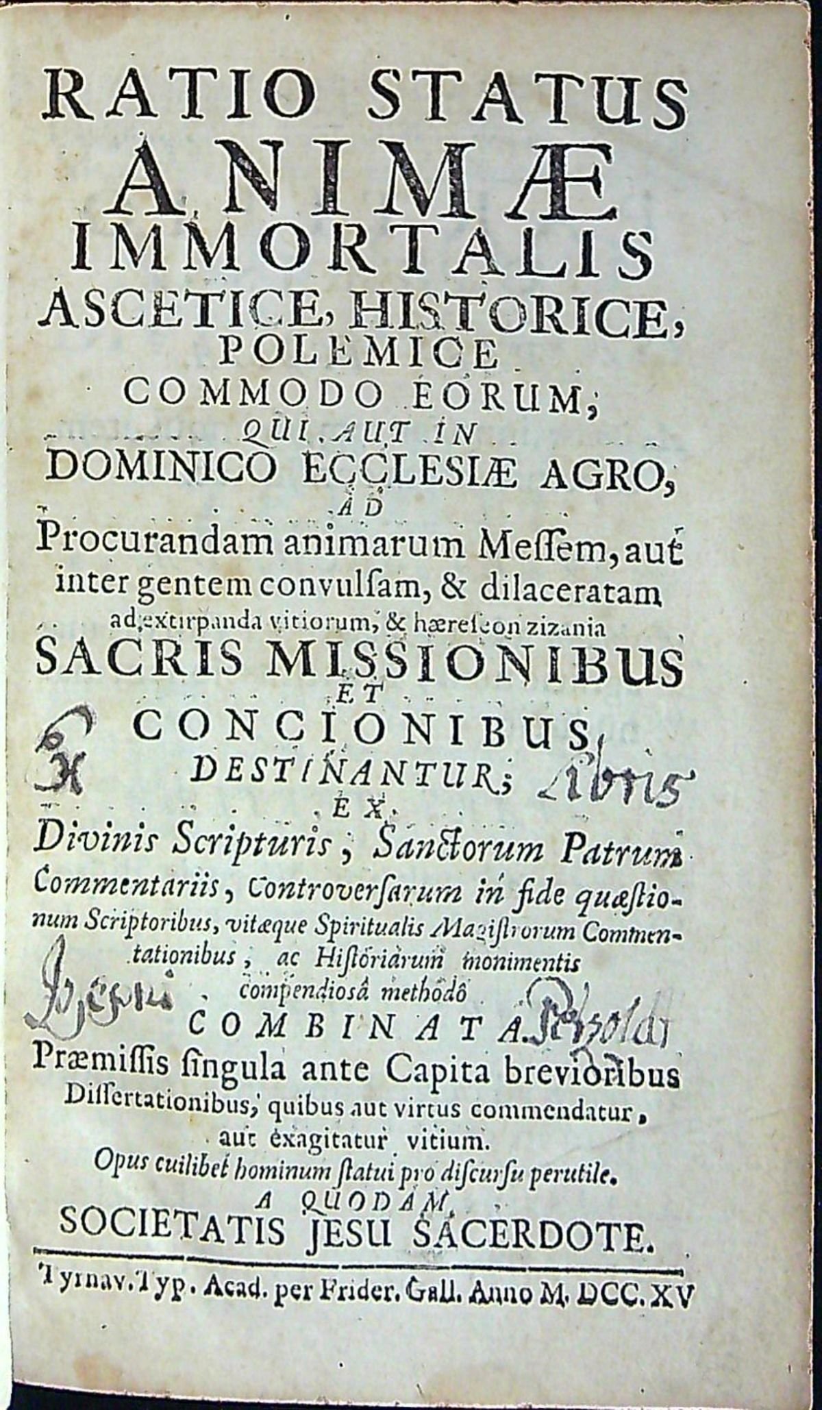 RATIO STATUS ANIMAE IMMORTALIS ASCETICE HISTORICE, POLEMICE COMMODO EORUM, QUI: AUT IN DOMINICO ECCLESIAE AGRO, AD Procurandam animarum Messem, aut inter gentem convulsam, & dilaceratam ad extirpanda vitiorum, & haereseon zizania SACRIS MISSIONIBUS ET CONCIONIBUS DESTINANTUR; bEX Divinis Scripturis, Sanctorum Patrum Commentariis, Controversarum in fide quaestionum Scriptoribus, vitaeque Magistorum Commentationibus, ac Historiarum monimentis compendiosa methodo COMBINATA. Praemissis singula ante Capita brevioribus Dissertationibus, quibus aut virtus commendatur, aut exagitatur vitium. Opus cuilibet hominum statui pro discursu perutile. A QUODAM SOCIETATIS JESU SACERDOTE.