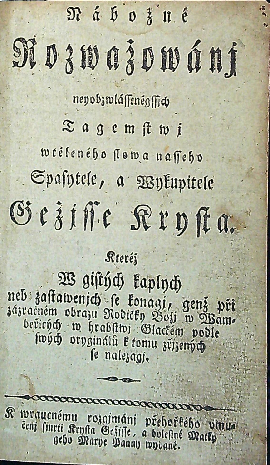 Nábožné Rozwažowánj neyobzwlásseněgssjch Tagemstwj wtěleného slowa nasseho Spasytele, a Wykupitele Gežjsse Krysta. Kteréž W gistých kaplych neb zastawenjch se konagj, genž při zázračném obrazu Rodičky Božj w Wambeřicých w hrabstwj Glackém podle swých oryginálů k tomu zřjzených se nalezagj. K wraucnému rozgjmánj přehořkého vmučenj smrti Krysta Gežjsse, a bolestné Matky geho Marye Panny wydané.