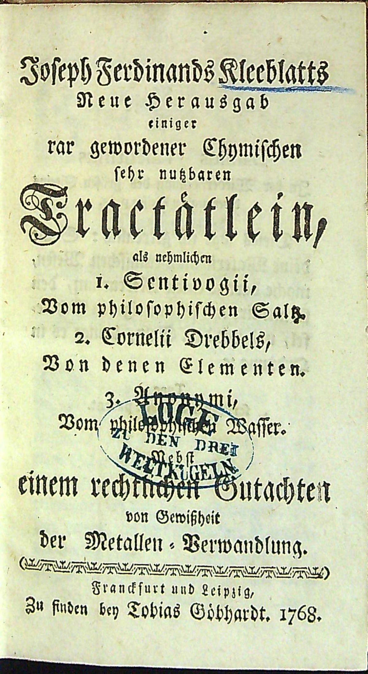 Joseph Ferdinand Kleeblatts Neue Herausgab einiger rar gewordener Chymischen sehr nutzbaren Tractätlein, als nehmlichen I. Sentivogii, Vom philosophischen Saltz. 2. Cornelii Drebbels, Von denen Elementen. 3. Anonymi, Vom philosophischen Wasser. Nebst einem rechtlichen Gutachten von Gewissheit der Metallen=Verwandlung.