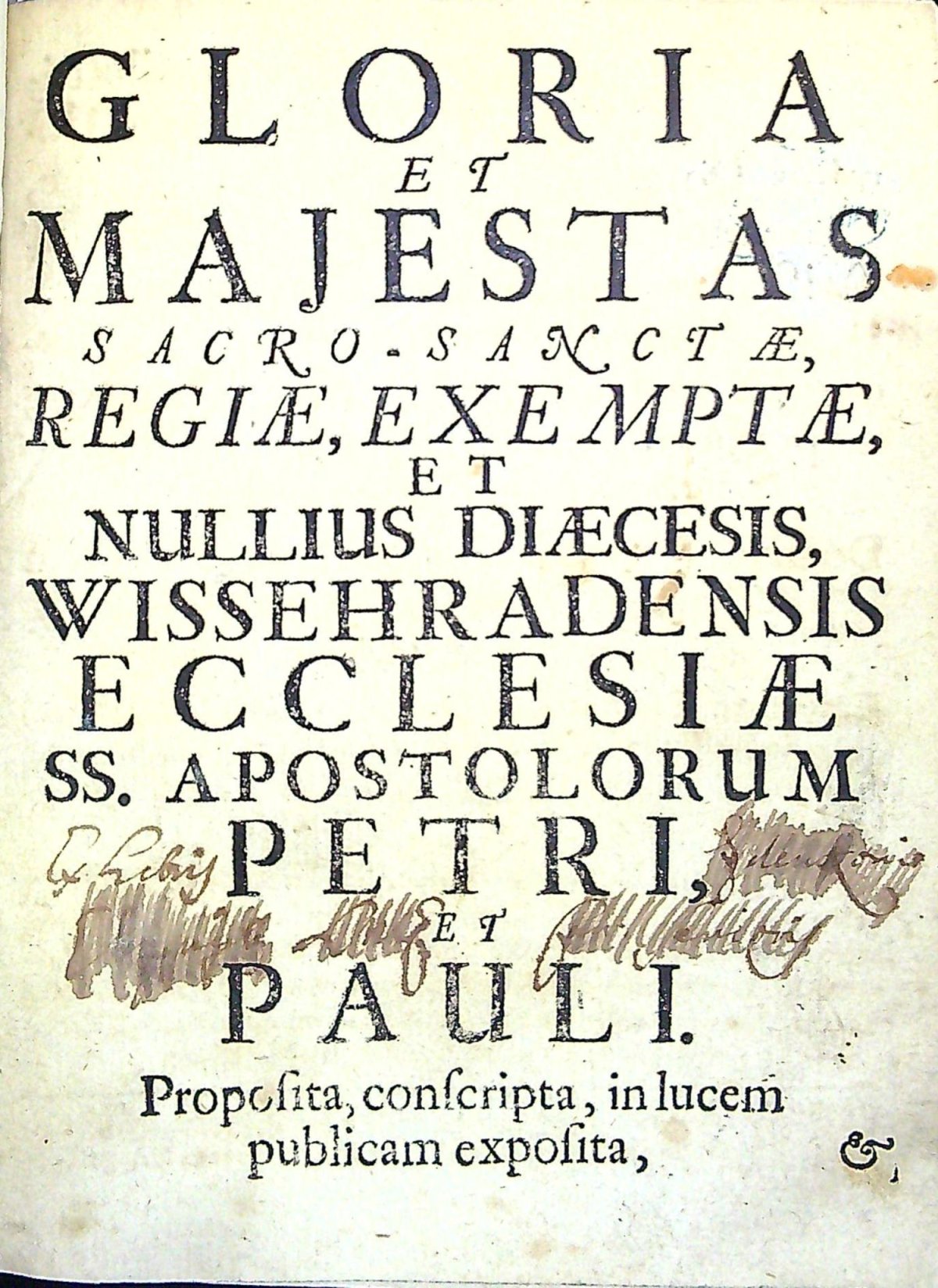 GLORIA ET MAJESTAS SACRO-SANCTAE, REGIAE, EXEMPTAE, ET NULLIUS DIAECESIS, WISSEHRADENSIS ECCLESIAE SS. APOSTOLORUM PETRI, ET PAULI. Proposita, conscripta, in lucem publicam exposita, Illustrissimis, Reverendissimis, Perillustribus, Amplissimis, Eximijs, Clarissimis Dominis Dominis, Sacro-Sanctae, Regiae, Exemptae, & nullius Diocesis Ecclesiae Wissehradensis SS. Apostolorum Petri, & Pauli, Praelatis, Domino Hugoni Francisco S.R.I. Comiti, de, & in Königsegg praenominatae Ecclesiae Praeposito, Regni Bohemiae Praelato, Domino Joanni Wenceslao Benol, ejusdem Ecclesiae, & Capitulari Decano, Regni Bohemiae Praelato.