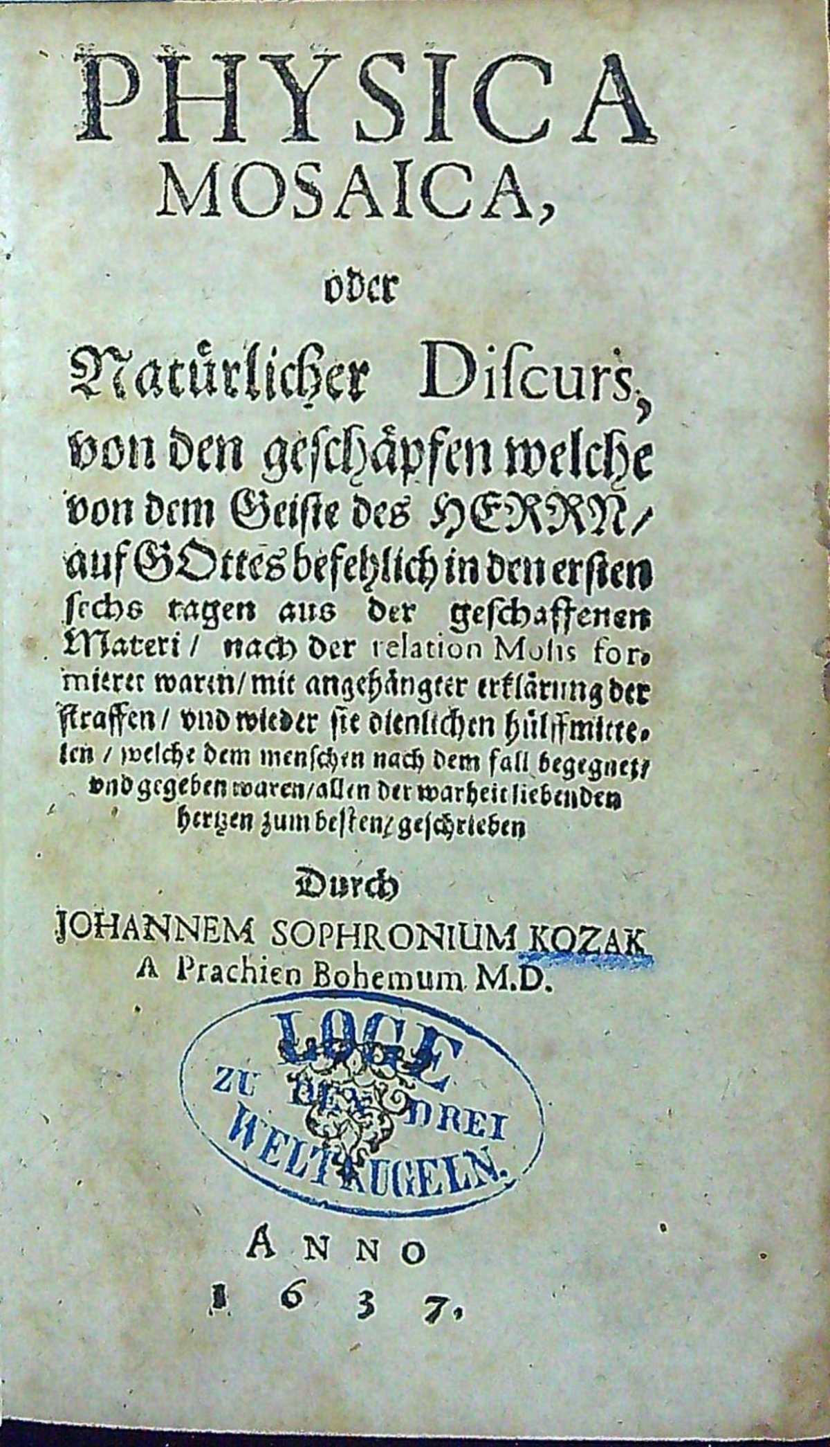 PHYSICA MOSAICA, oder Natürlichen Discurs, von den geschäpfen welche von dem Geiste des HERRN/ auf GOttes befehlich in den ersten sechs tagen aus der geschaftenen Materi/ nach der relation Mosis formierer waren/ mit angehängter erklärung der straffen/ vnd wieder sie dienstlichen hülffmittelen/ welche dem menschen nach dem fall begegnet/ vnd gegeben waren/ allen der warheit liebenden hertzen zum besten/ geschrieben Durch JOHANNEM SOPHRONIUM KOZAK A Prachien Bohemum M.D.