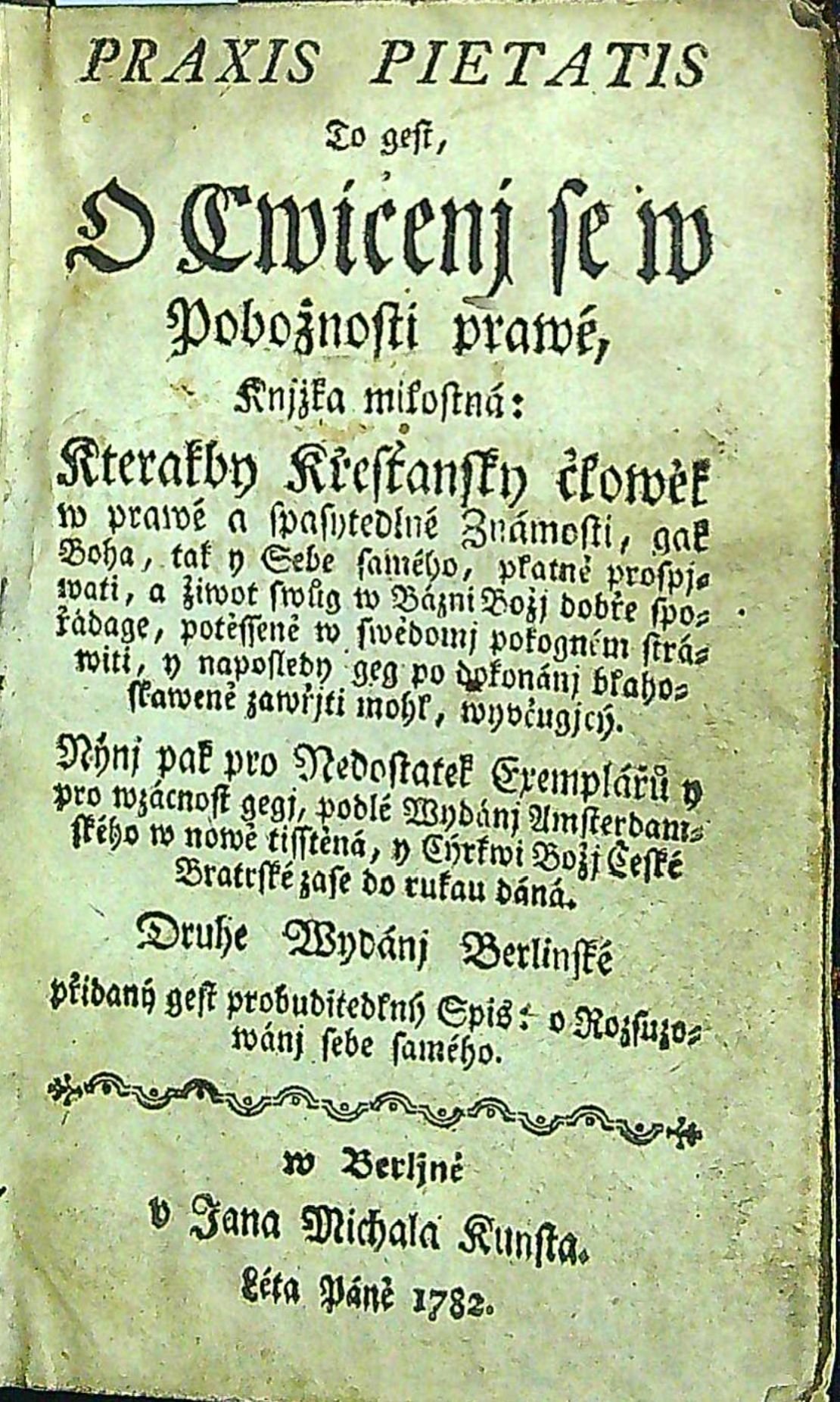 PRAXIS PIETATIS To gest. O Cwičenj se w Pobožnostj prawé. Knjžka milostná, Kterakby Křesťanský člowěk w prawé a spasytedlné Známosti, gak Boha, tak y Sebe samého, platně prospjwati, a žiwot swůg w Bázni Božj dobře spořádage, potěssené w swědomj pokogném stráwiti, y naposledy geg po dokonánj blahoslaweně zawřjti mohl, wyučugjcý. Nýnj pak pro Nedostatek Exemplářů y pro wzácnost gegj, podlé Wydánj Amsterdamského w nowě tisstěná, y Cýrkwi Božj České Bratrské zase do rukau dáná. Druhe Wydánj Berlinské přidaný gest probuditedlný Spis: O Rozsuzowánj sebe samého.