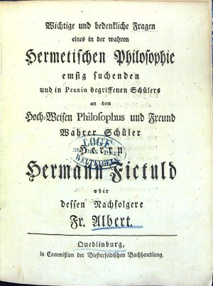 Wichtige und bedentliche Fragen eines in der wahren Hermetischen Philosophie emsig suchenden und in Praxin begriffenen Schülers an dem Hoch=Weisen Philosophus und Freund Wahrer Schüler Herrn Hermann Fictuld oder dessen Nachfolgere Fr. Albert.