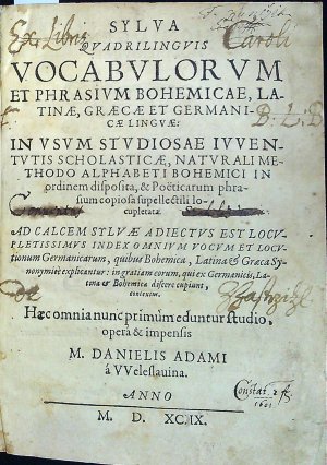 SYLVA QVADRILINGVIS VOCABVLORVM ET PHRASIVM BOHEMICAE, LA-TINAE, GRAECAE ET GERMANI-CAE LINGVAE: IN VSVM STVDIOSAE IVVEN-TVTIS SCHOLASTICAE, NATVRALI ME-THODO ALPHABETI BOHEMICI IN ordinem disposita, et Poëticarum phra-sium copiosa supellectili lo-cupletata. AD CALCEM SYLVAE ADIECTVS EST LOCV-PLETISSIMVS INDEX OMNIVM VOCVM ET LOCV-tionum Germanicarum, quibus Bohemica, Latina                et Graeca Sy-nonymice explicantur: in gratiam eorum, quiex Germanicis, La-tina et Bohemica discere cupiunt, contextus. Haec omnia nunc primum edentur studio, opera et impensis M. DANIELIS ADAMI á VVeleslauina.