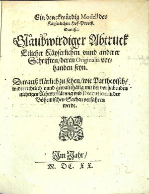 Ein denckwürdig Modell der Käyserlichen Hof-Process. Das ist: Glaubwirdiger Abtruck Etlicher Käyserlichen vnnd anderer Schrifften/ deren Originalia vorhanden seyn. Darauss klärlich zu sehen/ wie Partheyisch/ widerrechtlich vnnd gewaltthätig mit der vorhabenden nichtigen Achtserklärung vnd Execution in der Böhemischen Sachen verfahren werde.