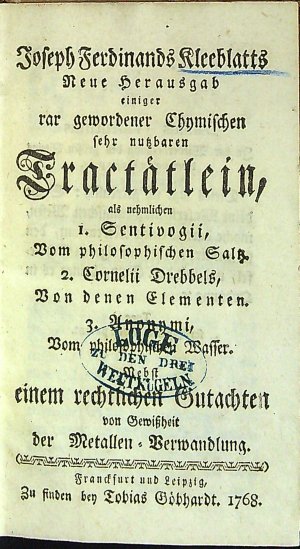 Joseph Ferdinand Kleeblatts Neue Herausgab einiger rar gewordener Chymischen sehr nutzbaren Tractätlein, als nehmlichen I. Sentivogii, Vom philosophischen Saltz. 2. Cornelii Drebbels, Von denen Elementen. 3. Anonymi, Vom philosophischen Wasser. Nebst einem rechtlichen Gutachten von Gewissheit der Metallen=Verwandlung.