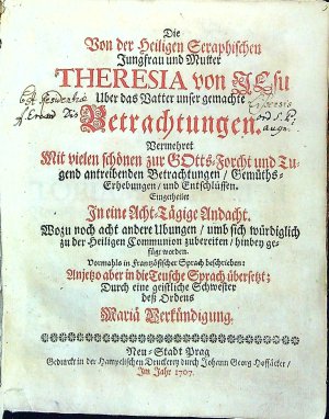 Die Von der heiligen Seraphischen Jungfrau und Mutter THERESIA von JEsu Uber das Vatter unser gemachte Betrachtungen. Vermehret Mit vielen schönen zur GOtts=Forcht und Tugend antreibenden Betrachtungen/ Gemüths=Erhebungen/ und Entschlüssen. Eingerheilet In eine Acht=Tätige Andacht. Wozu noch acht andere Ubungen/ umb sich würdiglich zu der Heiligen Communion zubereiten/ hinbey gefügt worden. Vormahls in frantzösischer Sprach beschrieben: Anjetzo aber in die Teutsche Sprach übersetzt; Durch eine geistliche Schwester dess Ordens Maria Verkündigung.