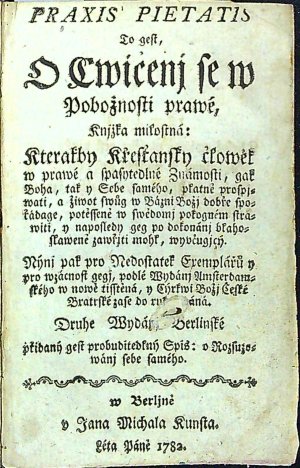 PRAXIS PIETATIS To gest. O Cwičenj se w Pobožnostj prawé. Knjžka milostná, Kterakby Křesťanský člowěk w prawé a spasytedlné Známosti, gak Boha, tak PRAXIS PIETATIS To gest. O Cwičenj se w Pobožnostj prawé. Knjžka milostná, Kterakby Křesťanský člowěk w prawé a spasytedlné Známosti, gak Boha, takPRAXIS PIETATIS To gest. O Cwičenj se w Pobožnostj prawé. Knjžka milostná, Kterakby Křesťanský člowěk w prawé a spasytedlné Známosti, gak Boha, tak PRAXIS PIETATIS To gest. O Cwičenj se w Pobožnostj prawé. Knjžka milostná, Kterakby Křesťanský člowěk w prawé a spasytedlné Známosti, gak Boha, tak y Sebe samého, platně prospjwati, a žiwot swůg w Bázni Božj dobře spořádage, potěssené w swědomj pokogném stráwiti, y naposledy geg po dokonánj blahoslaweně zawřjti mohl, wyučugjcý. Nýnj pak pro Nedostatek Exemplářů y pro wzácnost gegj, podlé Wydánj Amsterdamského w nowě tisstěná, y Cýrkwi Božj České Bratrské zase do rukau dáná. Druhe Wydánj Berlinské přidaný gest probuditedlný Spis: O Rozsuzowánj sebe sam