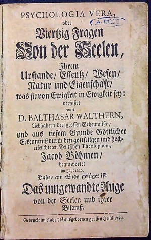 PSYCHOLOGIE VERA, oder Vierzig Fragen Von der Seelen, Ihrem Urstande/ Essentz/ Wesen/ Natur und Eigenschaft/ was sie von Ewigkeit in Ewigkeit sey: verfasset von D. BALTHASAR WALTHERN, Liebhabern der grossen Geheimnisse, und aus tiefem Grunde Göttlicher Erkenntniss durch den gottseligen und hocherleuchteten Teutschen Theosophum, Jacob Böhmen/ beantwortet im Jahr 1620. Dabey am Ende gefüget ist Das umgewandte Auge von der Seelen und ihrer Bildniss.